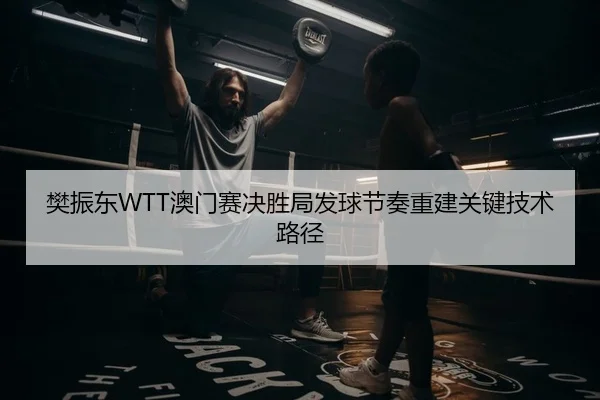 樊振东WTT澳门赛决胜局发球节奏重建关键技术路径