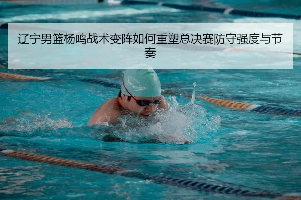 辽宁男篮杨鸣战术变阵如何重塑总决赛防守强度与节奏